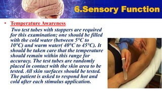 • Temperature Awareness
Two test tubes with stoppers are required
for this examination; one should be filled
with the cold water (between 5°C to
10°C) and warm water( 40°C to 45°C). It
should be taken care that the temperature
should remain within this range for
accuracy. The test tubes are randomly
placed in contact with the skin area to be
tested. All skin surfaces should be tested.
The patient is asked to respond hot and
cold after each stimulus application.
6.Sensory Function
 