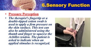 • Pressure Perception
• The therapist's fingertip or a
double-tipped cotton swab is
used to apply a firm pressure on
the skin surface. This test can
also be administered using the
thumb and finger to squeeze the
Achilles tendon. The patient is
asked to indicate when an
applied stimulus is recognized.
6.Sensory Function
 