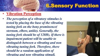 • Vibration Perception
• The perception of a vibratory stimulus is
tested by placing the base of the vibrating
tuning fork on the bony prominence(
sternum, elbow, ankle). Generally, the
tuning fork should be of 128Hz. If there is
impairment patient will be unable to
distinguish between a vibrating and non
vibrating tuning fork. Therefore, there
should be a random application of
vibrating and non vibrating stimuli.
6.Sensory Function
 