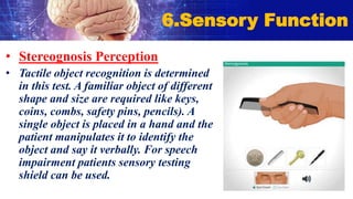 • Stereognosis Perception
• Tactile object recognition is determined
in this test. A familiar object of different
shape and size are required like keys,
coins, combs, safety pins, pencils). A
single object is placed in a hand and the
patient manipulates it to identify the
object and say it verbally. For speech
impairment patients sensory testing
shield can be used.
6.Sensory Function
 