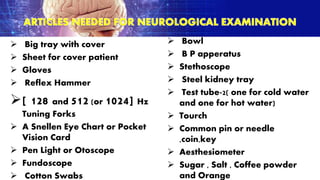  Big tray with cover
 Sheet for cover patient
 Gloves
 Reflex Hammer
[ 128 and 512 (or 1024] Hz
Tuning Forks
 A Snellen Eye Chart or Pocket
Vision Card
 Pen Light or Otoscope
 Fundoscope
 Cotton Swabs
 Bowl
 B P apperatus
 Stethoscope
 Steel kidney tray
 Test tube-2( one for cold water
and one for hot water)
 Tourch
 Common pin or needle
,coin,key
 Aesthesiometer
 Sugar , Salt , Coffee powder
and Orange
 