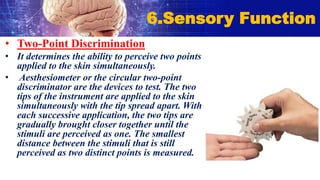 • Two-Point Discrimination
• It determines the ability to perceive two points
applied to the skin simultaneously.
• Aesthesiometer or the circular two-point
discriminator are the devices to test. The two
tips of the instrument are applied to the skin
simultaneously with the tip spread apart. With
each successive application, the two tips are
gradually brought closer together until the
stimuli are perceived as one. The smallest
distance between the stimuli that is still
perceived as two distinct points is measured.
6.Sensory Function
 