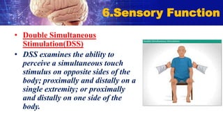 • Double Simultaneous
Stimulation(DSS)
• DSS examines the ability to
perceive a simultaneous touch
stimulus on opposite sides of the
body; proximally and distally on a
single extremity; or proximally
and distally on one side of the
body.
6.Sensory Function
 