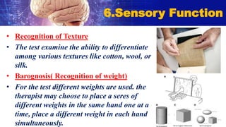 • Recognition of Texture
• The test examine the ability to differentiate
among various textures like cotton, wool, or
silk.
• Barognosis( Recognition of weight)
• For the test different weights are used. the
therapist may choose to place a seres of
different weights in the same hand one at a
time, place a different weight in each hand
simultaneously.
6.Sensory Function
 