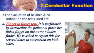 • For evaluation of balance & co-
ordination the tests used are:
a. Finger to finger test: It is performed
by instructing the patient to place her
index finger on the nurse’s index
finder. He is asked to repeat this for
several times in succession on both
sides.
7.Cerebellar Function
 