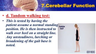 • d. Tandom walking test:
• This is tested by having the
patient assume a normal standing
position. He is then instructed to
walk over heel on a straight line.
Any unsteadiness, lurching or
broadening of the gait base is
noted.
7.Cerebellar Function
 