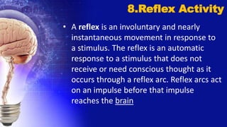 • A reflex is an involuntary and nearly
instantaneous movement in response to
a stimulus. The reflex is an automatic
response to a stimulus that does not
receive or need conscious thought as it
occurs through a reflex arc. Reflex arcs act
on an impulse before that impulse
reaches the brain
8.Reflex Activity
 