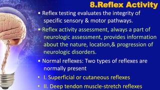 • Reflex testing evaluates the integrity of
specific sensory & motor pathways.
• Reflex activity assessment, always a part of
neurologic assessment, provides information
about the nature, location,& progression of
neurologic disorders.
• Normal reflexes: Two types of reflexes are
normally present
• I. Superficial or cutaneous reflexes
• II. Deep tendon muscle-stretch reflexes
8.Reflex Activity
 