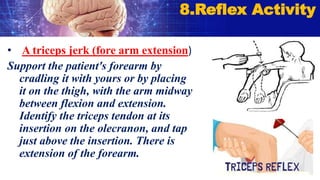 • A triceps jerk (fore arm extension)
Support the patient's forearm by
cradling it with yours or by placing
it on the thigh, with the arm midway
between flexion and extension.
Identify the triceps tendon at its
insertion on the olecranon, and tap
just above the insertion. There is
extension of the forearm.
8.Reflex Activity
 