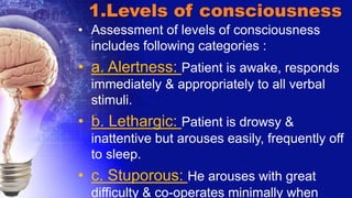 1.Levels of consciousness
• Assessment of levels of consciousness
includes following categories :
• a. Alertness: Patient is awake, responds
immediately & appropriately to all verbal
stimuli.
• b. Lethargic: Patient is drowsy &
inattentive but arouses easily, frequently off
to sleep.
• c. Stuporous: He arouses with great
difficulty & co-operates minimally when
 