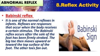 • Babinski reflex
• It is one of the normal reflexes in
infants. Reflexes are responses
that occur when the body receives
a certain stimulus. The Babinski
reflex occurs after the sole of the
foot has been firmly stroked. The
big toe then moves upward or
toward the top surface of the
foot. The other toes fan out.
ABNORMAL REFLEX
8.Reflex Activity
 