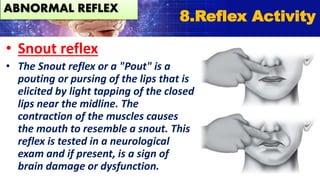 • Snout reflex
• The Snout reflex or a "Pout" is a
pouting or pursing of the lips that is
elicited by light tapping of the closed
lips near the midline. The
contraction of the muscles causes
the mouth to resemble a snout. This
reflex is tested in a neurological
exam and if present, is a sign of
brain damage or dysfunction.
8.Reflex Activity
ABNORMAL REFLEX
 