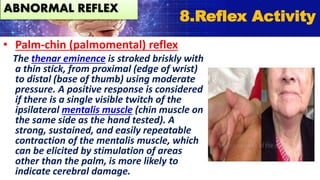 • Palm-chin (palmomental) reflex
The thenar eminence is stroked briskly with
a thin stick, from proximal (edge of wrist)
to distal (base of thumb) using moderate
pressure. A positive response is considered
if there is a single visible twitch of the
ipsilateral mentalis muscle (chin muscle on
the same side as the hand tested). A
strong, sustained, and easily repeatable
contraction of the mentalis muscle, which
can be elicited by stimulation of areas
other than the palm, is more likely to
indicate cerebral damage.
8.Reflex Activity
ABNORMAL REFLEX
 