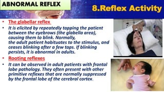 • The glabellar reflex
• It is elicited by repeatedly tapping the patient
between the eyebrows (the glabella area),
causing them to blink. Normally,
the adult patient habituates to the stimulus, and
ceases blinking after a few taps. If blinking
persists, it is abnormal in adults.
• Rooting reflexes
• It can be observed in adult patients with frontal
lobe pathology. They often present with other
primitive reflexes that are normally suppressed
by the frontal lobe of the cerebral cortex.
8.Reflex Activity
ABNORMAL REFLEX
 