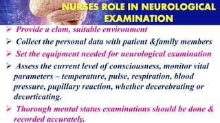  Provide a clam, suitable environment
 Collect the personal data with patient &family members
 Set the equipment needed for neurological examination
 Assess the current level of consciousness, monitor vital
parameters – temperature, pulse, respiration, blood
pressure, pupillary reaction, whether decerebrating or
decorticating.
 Thorough mental status examinations should be done &
recorded accurately.
 