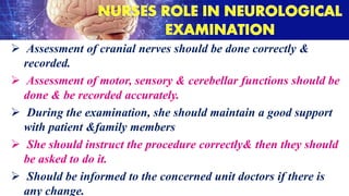  Assessment of cranial nerves should be done correctly &
recorded.
 Assessment of motor, sensory & cerebellar functions should be
done & be recorded accurately.
 During the examination, she should maintain a good support
with patient &family members
 She should instruct the procedure correctly& then they should
be asked to do it.
 Should be informed to the concerned unit doctors if there is
any change.
 