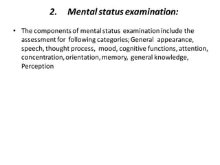 2. Mentalstatusexamination:
• The components of mentalstatus examinationinclude the
assessmentfor following categories;General appearance,
speech, thought process, mood, cognitive functions,attention,
concentration,orientation,memory, general knowledge,
Perception
 
