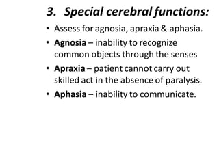 3. Special cerebral functions:
• Assess for agnosia, apraxia & aphasia.
• Agnosia – inability to recognize
common objects through the senses
• Apraxia – patient cannot carry out
skilled act in the absence of paralysis.
• Aphasia – inability to communicate.
 