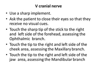 V cranial nerve
• Use a sharp implement.
• Ask the patient to close their eyes so that they
receive no visual cues.
• Touch the sharp tip of the stick to the right
and left side of the forehead, assessing the
Ophthalmic branch.
• Touch the tip to the right and left side of the
cheek area, assessing the Maxillary branch.
• Touch the tip to the right and left side of the
jaw area, assessing the Mandibular branch
 
