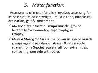 5. Motor function:
Assessment of motor function involves assessing for
muscle size, muscle strength, muscle tone, muscle co-
ordination, gait & movement.
✓ Muscle size: Inspect all major muscle groups
bilaterally for symmetry, hypertrophy, &
atrophy.
✓ Muscle Strength: Assess the power in major muscle
groups against resistance. Assess & rate muscle
strength on a 5-point scale in all four extremities,
comparing one side with other.
 