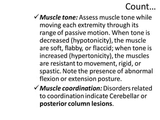 Count…
✓Muscle tone: Assess muscle tone while
moving each extremity through its
range of passive motion. When tone is
decreased (hypotonicity),the muscle
are soft, flabby, or flaccid; when tone is
increased (hypertonicity), the muscles
are resistant to movement, rigid, or
spastic.Note the presence of abnormal
flexion or extension posture.
✓Muscle coordination:Disordersrelated
to coordinationindicate Cerebellar or
posterior column lesions.
 
