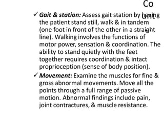 Co
unt
…
✓Gait & station: Assess gait station by having
the patient stand still, walk & in tandem
(one foot in front of the other in a straight
line). Walking involves the functions of
motor power, sensation & coordination. The
ability to stand quietly with the feet
together requires coordination & intact
proprioception (sense of body position).
✓Movement: Examine the muscles for fine &
gross abnormal movements. Move all the
points through a full range of passive
motion. Abnormal findings include pain,
joint contractures,& muscle resistance.
 