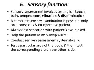 6. Sensory function:
• Sensory assessment involves testing for touch,
pain, temperature, vibration & discrimination.
• A complete sensory examination is possible only
on a conscious & co-operative patient.
• Always test sensation with patient’s eye closed.
• Help the patient relax & keep warm.
• Conduct sensory assessment systematically.
• Testa particular area of the body, & then test
the corresponding are on the other side.
 