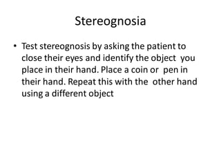 Stereognosia
• Test stereognosis by asking the patient to
close their eyes and identify the object you
place in their hand. Place a coin or pen in
their hand. Repeat this with the other hand
using a different object
 