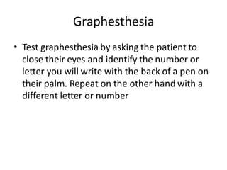 Graphesthesia
• Test graphesthesia by asking the patient to
close their eyes and identify the number or
letter you will write with the back of a pen on
their palm. Repeat on the other hand with a
different letter or number
 