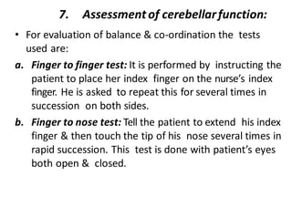 7. Assessmentof cerebellarfunction:
• For evaluation of balance & co-ordination the tests
used are:
a. Finger to finger test: It is performed by instructing the
patient to place her index finger on the nurse’s index
finger. He is asked to repeat this for several times in
succession on both sides.
b. Finger to nose test: Tell the patient to extend his index
finger & then touch the tip of his nose several times in
rapid succession. This test is done with patient’s eyes
both open & closed.
 