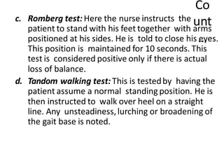 Co
unt
…
c. Romberg test: Here the nurse instructs the
patient to stand with his feet together with arms
positioned at his sides. He is told to close his eyes.
This position is maintained for 10 seconds. This
test is considered positive only if there is actual
loss of balance.
d. Tandom walking test: This is testedby having the
patient assume a normal standing position. He is
then instructed to walk over heel on a straight
line. Any unsteadiness,lurching or broadening of
the gait base is noted.
 
