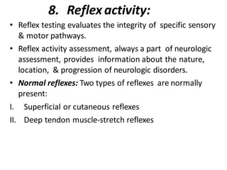 8. Reflex activity:
• Reflex testing evaluates the integrity of specific sensory
& motor pathways.
• Reflex activity assessment, always a part of neurologic
assessment, provides information about the nature,
location, & progression of neurologic disorders.
• Normal reflexes: Two types of reflexes are normally
present:
I. Superficial or cutaneous reflexes
II. Deep tendon muscle-stretch reflexes
 