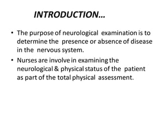 INTRODUCTION…
• The purpose of neurological examination is to
determine the presence or absence of disease
in the nervous system.
• Nurses are involvein examiningthe
neurological& physicalstatus of the patient
as part of the total physical assessment.
 