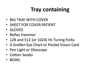 Tray containing
• BIG TRAY WITH COVER
• SHEET FOR COVER PATIENT
• GLOVES
• Reflex Hammer
• 128 and 512 (or 1024) Hz Tuning Forks
• A Snellen Eye Chart or Pocket Vision Card
• Pen Light or Otoscope
• Cotton Swabs
• BOWL
 