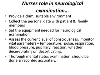 Nurses role in neurological
examination…
• Provide a clam, suitable environment
• Collect the personal data with patient & family
members
• Set the equipment needed for neurological
examination
• Assess the current level of consciousness, monitor
vital parameters– temperature, pulse, respiration,
blood pressure, pupillary reaction, whether
decerebrating or decorticating.
• Thorough mental status examination should be
done & recorded accurately.
 