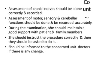 Co
unt
…
• Assessment of cranial nerves should be done
correctly & recorded.
• Assessment of motor, sensory & cerebellar
functions should be done & be recorded accurately.
• During the examination, she should maintain a
good support with patient & family members
• She should instruct the procedure correctly & then
they should be asked to do it.
• Should be informed to the concerned unit doctors
if there is any change.
 