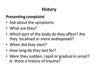 History
Presenting complaint
• Ask about the symptoms:
• What are they?
• Which part of the body do they affect? Are
they localised or more widespread?
• When did they start?
• How long do they last for?
• Were they sudden, rapid or gradual in onset?
Is there a history of trauma?
 