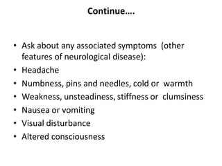 Continue….
• Ask about any associated symptoms (other
features of neurological disease):
• Headache
• Numbness, pins and needles, cold or warmth
• Weakness, unsteadiness, stiffness or clumsiness
• Nausea or vomiting
• Visual disturbance
• Altered consciousness
 