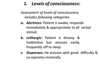 1. Levels of consciousness:
Assessment of levels of consciousness
includes following categories:
a. Alertness: Patient is awake, responds
immediately & appropriately to all verbal
stimuli.
b. Lethargic: Patient is drowsy &
inattentive but arouses easily,
frequently off to sleep.
c. Stuporous: He arouses with great difficulty &
co-operates minimally
 