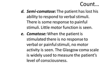 Count…
d. Semi-comatose:The patient has lost his
ability to respond to verbal stimuli.
There is some response to painful
stimuli. Little motor function is seen.
e. Comatose:When the patient is
stimulated there is no response to
verbal or painfulstimuli, no motor
activity is seen. The Glasgow coma scale
is widely used to measure the patient’s
level of consciousness.
 