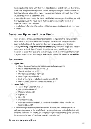 Ask the patient to stand with their feet close together and stretch out their arms.
Make sure you position the patient so that if they did fall you can catch them or
that they fall onto a bed. After giving reassurance that you will catch them if they
fall, ask the patient to close their eyes.
In a positive Romberg’s test the patient will fall with their eyes closed but not with
their eyes open, as the visual input that was compensating for the lack of
propioceptive input is removed.
In cerebellar dysfunction the patient will be just as unsteady with their eyes open
as closed.
Sensation: Upper and Lower Limbs
There are three principals in testing sensation: compare left to right, compare
distal areas to proximal areas and finally test dermatomes (when indicated)
It can be helpful to ask the patient if they have any numbness or tingling
Start by touching the patient’s upper chest lightly with your finger or a piece of
cotton wool and ask them if it feels like a finger/cotton touching them
Ask them to close their eyes and each time you touch their limb ask them which
side you have touched, left or right. Ask them if it feels the same on both sides.
Dermatomes
Upper limb
Outer shoulder/regimental badge area: axillary nerve C6
Outer forearm: lateral cutaneous C5
Thumb: median nerve C6
Middle finger: median nerve C7
Little finger: ulnar nerve C8
Back of the hand – radial side: radialnerve C5-T1
Medial antecubital fossa: medial cutaneous T1
Lower limb
Inner thigh: upper L1, mid L2
Medial side of knee: L3
Medial malleolus: L4
Big toe: L5
Heel: S1
Popliteal fossa: S2
Anal sensation/tone needs to be tested if concern about spinal cord
lesions: S3 and S4
In determining the sensory level remember that the pain and temperature
pathways decussate at the level of entry at the spinal cord (spinothalamic tract)
while the pathways for fine touch and propioception ascend the spinal cord and
decussate at the level of the brain stem (dorsal columns)
Other sensory modalities
11/12
I
m
r
a
n
A
.
A
r
a
i
n
'
2
1
 