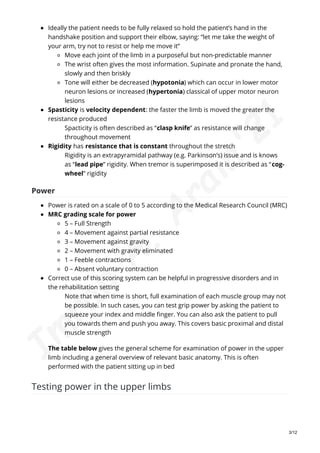 Ideally the patient needs to be fully relaxed so hold the patient’s hand in the
handshake position and support their elbow, saying: “let me take the weight of
your arm, try not to resist or help me move it”
Move each joint of the limb in a purposeful but non-predictable manner
The wrist often gives the most information. Supinate and pronate the hand,
slowly and then briskly
Tone will either be decreased (hypotonia) which can occur in lower motor
neuron lesions or increased (hypertonia) classical of upper motor neuron
lesions
Spasticity is velocity dependent: the faster the limb is moved the greater the
resistance produced
Spacticity is often described as “clasp knife” as resistance will change
throughout movement
Rigidity has resistance that is constant throughout the stretch
Rigidity is an extrapyramidal pathway (e.g. Parkinson’s) issue and is knows
as “lead pipe” rigidity. When tremor is superimposed it is described as “cog-
wheel” rigidity
Power
Power is rated on a scale of 0 to 5 according to the Medical Research Council (MRC)
MRC grading scale for power
5 – Full Strength
4 – Movement against partial resistance
3 – Movement against gravity
2 – Movement with gravity eliminated
1 – Feeble contractions
0 – Absent voluntary contraction
Correct use of this scoring system can be helpful in progressive disorders and in
the rehabilitation setting
Note that when time is short, full examination of each muscle group may not
be possible. In such cases, you can test grip power by asking the patient to
squeeze your index and middle finger. You can also ask the patient to pull
you towards them and push you away. This covers basic proximal and distal
muscle strength
The table below gives the general scheme for examination of power in the upper
limb including a general overview of relevant basic anatomy. This is often
performed with the patient sitting up in bed
Testing power in the upper limbs
3/12
I
m
r
a
n
A
.
A
r
a
i
n
'
2
1
 
