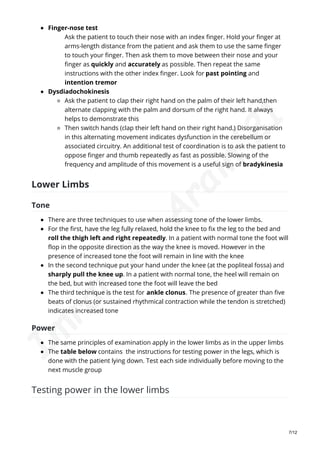 Finger-nose test
Ask the patient to touch their nose with an index finger. Hold your finger at
arms-length distance from the patient and ask them to use the same finger
to touch your finger. Then ask them to move between their nose and your
finger as quickly and accurately as possible. Then repeat the same
instructions with the other index finger. Look for past pointing and
intention tremor
Dysdiadochokinesis
Ask the patient to clap their right hand on the palm of their left hand,then
alternate clapping with the palm and dorsum of the right hand. It always
helps to demonstrate this
Then switch hands (clap their left hand on their right hand.) Disorganisation
in this alternating movement indicates dysfunction in the cerebellum or
associated circuitry. An additional test of coordination is to ask the patient to
oppose finger and thumb repeatedly as fast as possible. Slowing of the
frequency and amplitude of this movement is a useful sign of bradykinesia
Lower Limbs
Tone
There are three techniques to use when assessing tone of the lower limbs.
For the first, have the leg fully relaxed, hold the knee to fix the leg to the bed and
roll the thigh left and right repeatedly. In a patient with normal tone the foot will
flop in the opposite direction as the way the knee is moved. However in the
presence of increased tone the foot will remain in line with the knee
In the second technique put your hand under the knee (at the popliteal fossa) and
sharply pull the knee up. In a patient with normal tone, the heel will remain on
the bed, but with increased tone the foot will leave the bed
The third technique is the test for ankle clonus. The presence of greater than five
beats of clonus (or sustained rhythmical contraction while the tendon is stretched)
indicates increased tone
Power
The same principles of examination apply in the lower limbs as in the upper limbs
The table below contains the instructions for testing power in the legs, which is
done with the patient lying down. Test each side individually before moving to the
next muscle group
Testing power in the lower limbs
7/12
I
m
r
a
n
A
.
A
r
a
i
n
'
2
1
 