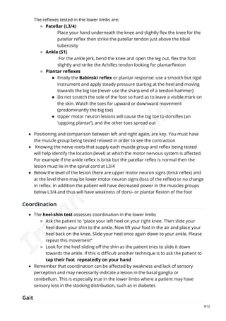 The reflexes tested in the lower limbs are:
Patellar (L3/4)
Place your hand underneath the knee and slightly flex the knee for the
patellar reflex then strike the patellar tendon just above the tibial
tuberosity
Ankle (S1)
For the ankle jerk, bend the knee and open the leg out, flex the foot
slightly and strike the Achilles tendon looking for plantarflexion
Plantar reflexes
Finally the Babinski reflex or plantar response: use a smooth but rigid
instrument and apply steady pressure starting at the heel and moving
towards the big toe (never use the sharp end of a tendon hammer)
Do not scratch the sole of the foot so hard as to leave a visible mark on
the skin. Watch the toes for upward or downward movement
(predominantly the big toe)
Upper motor neuron lesions will cause the big toe to dorsiflex (an
‘upgoing plantar’), and the other toes spread out
Positioning and comparison between left and right again, are key. You must have
the muscle group being tested relaxed in order to see the contraction
Knowing the nerve roots that supply each muscle group and reflex being tested
will help identify the location (level) at which the motor nervous system is affected.
For example if the ankle reflex is brisk but the patellar reflex is normal then the
lesion must lie in the spinal cord at L3/4
Below the level of the lesion there are upper motor neuron signs (brisk reflex) and
at the level there may be lower motor neuron signs (loss of the reflex) or no change
in reflex. In addition the patient will have decreased power in the muscles groups
below L3/4 and thus will have weakness of dorsi- or plantar flexion of the foot
Coordination
The heel-shin test assesses coordination in the lower limbs
Ask the patient to “place your left heel on your right knee. Then slide your
heel down your shin to the ankle. Now lift your foot in the air and place your
heel back on the knee. Slide your heel once again down to your ankle. Please
repeat this movement”
Look for the heel sliding off the shin as the patient tries to slide it down
towards the ankle. If this is difficult another technique is to ask the patient to
tap their foot repeatedly on your hand
Remember that coordination can be affected by weakness and lack of sensory
perception and may necessarily indicate a lesion in the basal ganglia or
cerebellum. This is especially true in the lower limbs where a patient may have
sensory loss in the stocking distribution, such as in diabetes
Gait
9/12
I
m
r
a
n
A
.
A
r
a
i
n
'
2
1
 