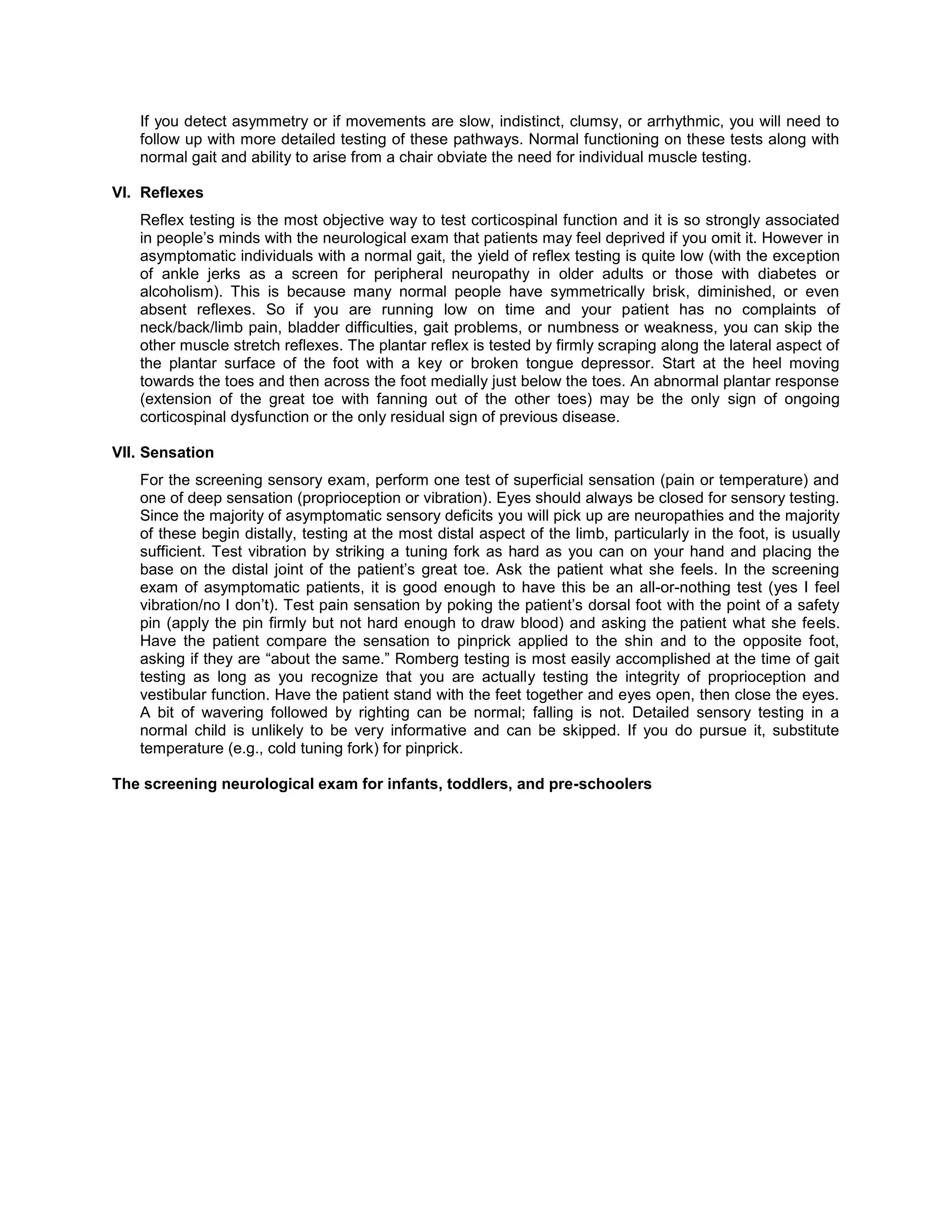 If you detect asymmetry or if movements are slow, indistinct, clumsy, or arrhythmic, you will need to
follow up with more detailed testing of these pathways. Normal functioning on these tests along with
normal gait and ability to arise from a chair obviate the need for individual muscle testing.
VI. Reflexes
Reflex testing is the most objective way to test corticospinal function and it is so strongly associated
in people’s minds with the neurological exam that patients may feel deprived if you omit it. However in
asymptomatic individuals with a normal gait, the yield of reflex testing is quite low (with the exception
of ankle jerks as a screen for peripheral neuropathy in older adults or those with diabetes or
alcoholism). This is because many normal people have symmetrically brisk, diminished, or even
absent reflexes. So if you are running low on time and your patient has no complaints of
neck/back/limb pain, bladder difficulties, gait problems, or numbness or weakness, you can skip the
other muscle stretch reflexes. The plantar reflex is tested by firmly scraping along the lateral aspect of
the plantar surface of the foot with a key or broken tongue depressor. Start at the heel moving
towards the toes and then across the foot medially just below the toes. An abnormal plantar response
(extension of the great toe with fanning out of the other toes) may be the only sign of ongoing
corticospinal dysfunction or the only residual sign of previous disease.
VII. Sensation
For the screening sensory exam, perform one test of superficial sensation (pain or temperature) and
one of deep sensation (proprioception or vibration). Eyes should always be closed for sensory testing.
Since the majority of asymptomatic sensory deficits you will pick up are neuropathies and the majority
of these begin distally, testing at the most distal aspect of the limb, particularly in the foot, is usually
sufficient. Test vibration by striking a tuning fork as hard as you can on your hand and placing the
base on the distal joint of the patient’s great toe. Ask the patient what she feels. In the screening
exam of asymptomatic patients, it is good enough to have this be an all-or-nothing test (yes I feel
vibration/no I don’t). Test pain sensation by poking the patient’s dorsal foot with the point of a safety
pin (apply the pin firmly but not hard enough to draw blood) and asking the patient what she feels.
Have the patient compare the sensation to pinprick applied to the shin and to the opposite foot,
asking if they are “about the same.” Romberg testing is most easily accomplished at the time of gait
testing as long as you recognize that you are actually testing the integrity of proprioception and
vestibular function. Have the patient stand with the feet together and eyes open, then close the eyes.
A bit of wavering followed by righting can be normal; falling is not. Detailed sensory testing in a
normal child is unlikely to be very informative and can be skipped. If you do pursue it, substitute
temperature (e.g., cold tuning fork) for pinprick.
The screening neurological exam for infants, toddlers, and pre-schoolers
 