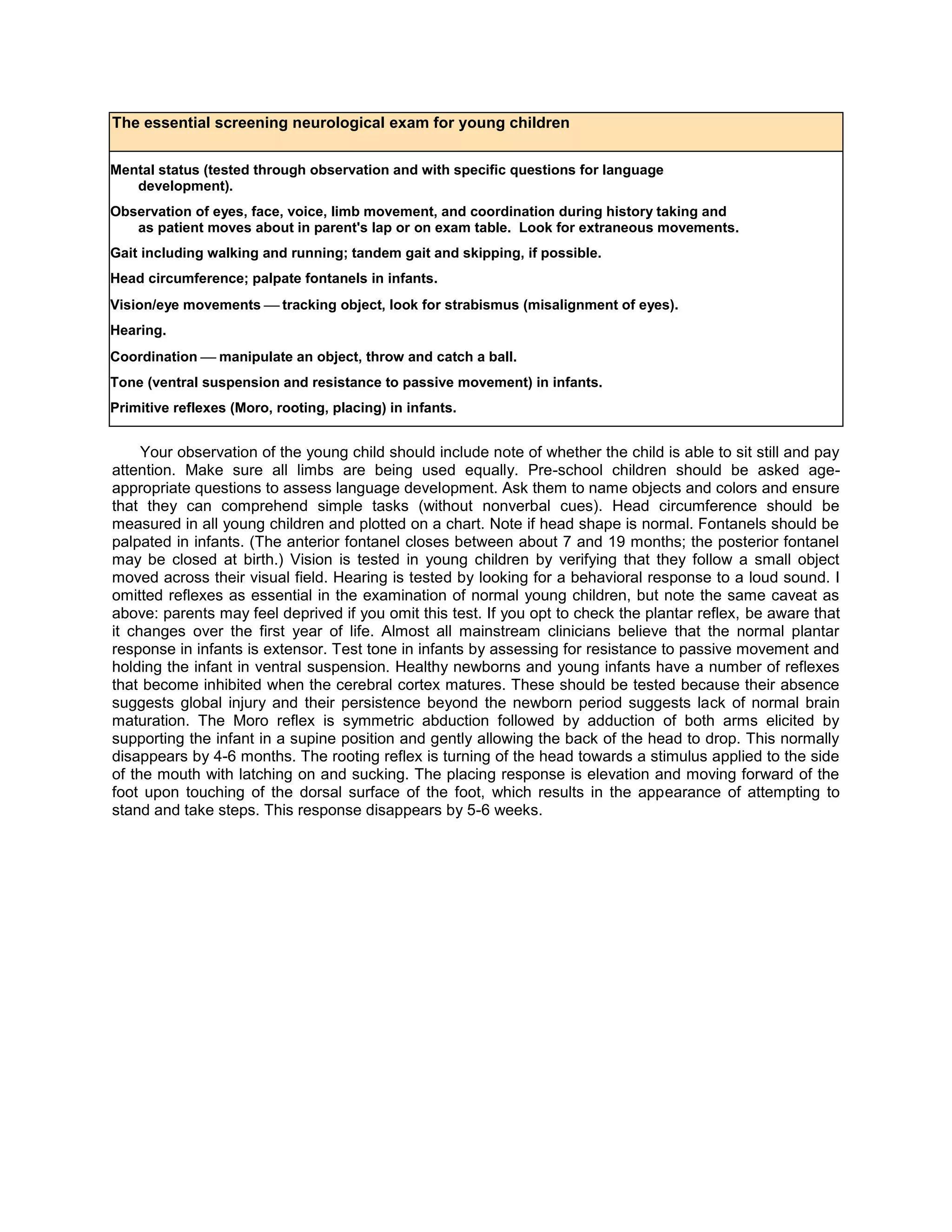 The essential screening neurological exam for young children
Mental status (tested through observation and with specific questions for language
development).
Observation of eyes, face, voice, limb movement, and coordination during history taking and
as patient moves about in parent's lap or on exam table. Look for extraneous movements.
Gait including walking and running; tandem gait and skipping, if possible.
Head circumference; palpate fontanels in infants.
Vision/eye movementstracking object, look for strabismus (misalignment of eyes).
Hearing.
Coordination  manipulate an object, throw and catch a ball.
Tone (ventral suspension and resistance to passive movement) in infants.
Primitive reflexes (Moro, rooting, placing) in infants.
Your observation of the young child should include note of whether the child is able to sit still and pay
attention. Make sure all limbs are being used equally. Pre-school children should be asked age-
appropriate questions to assess language development. Ask them to name objects and colors and ensure
that they can comprehend simple tasks (without nonverbal cues). Head circumference should be
measured in all young children and plotted on a chart. Note if head shape is normal. Fontanels should be
palpated in infants. (The anterior fontanel closes between about 7 and 19 months; the posterior fontanel
may be closed at birth.) Vision is tested in young children by verifying that they follow a small object
moved across their visual field. Hearing is tested by looking for a behavioral response to a loud sound. I
omitted reflexes as essential in the examination of normal young children, but note the same caveat as
above: parents may feel deprived if you omit this test. If you opt to check the plantar reflex, be aware that
it changes over the first year of life. Almost all mainstream clinicians believe that the normal plantar
response in infants is extensor. Test tone in infants by assessing for resistance to passive movement and
holding the infant in ventral suspension. Healthy newborns and young infants have a number of reflexes
that become inhibited when the cerebral cortex matures. These should be tested because their absence
suggests global injury and their persistence beyond the newborn period suggests lack of normal brain
maturation. The Moro reflex is symmetric abduction followed by adduction of both arms elicited by
supporting the infant in a supine position and gently allowing the back of the head to drop. This normally
disappears by 4-6 months. The rooting reflex is turning of the head towards a stimulus applied to the side
of the mouth with latching on and sucking. The placing response is elevation and moving forward of the
foot upon touching of the dorsal surface of the foot, which results in the appearance of attempting to
stand and take steps. This response disappears by 5-6 weeks.
 