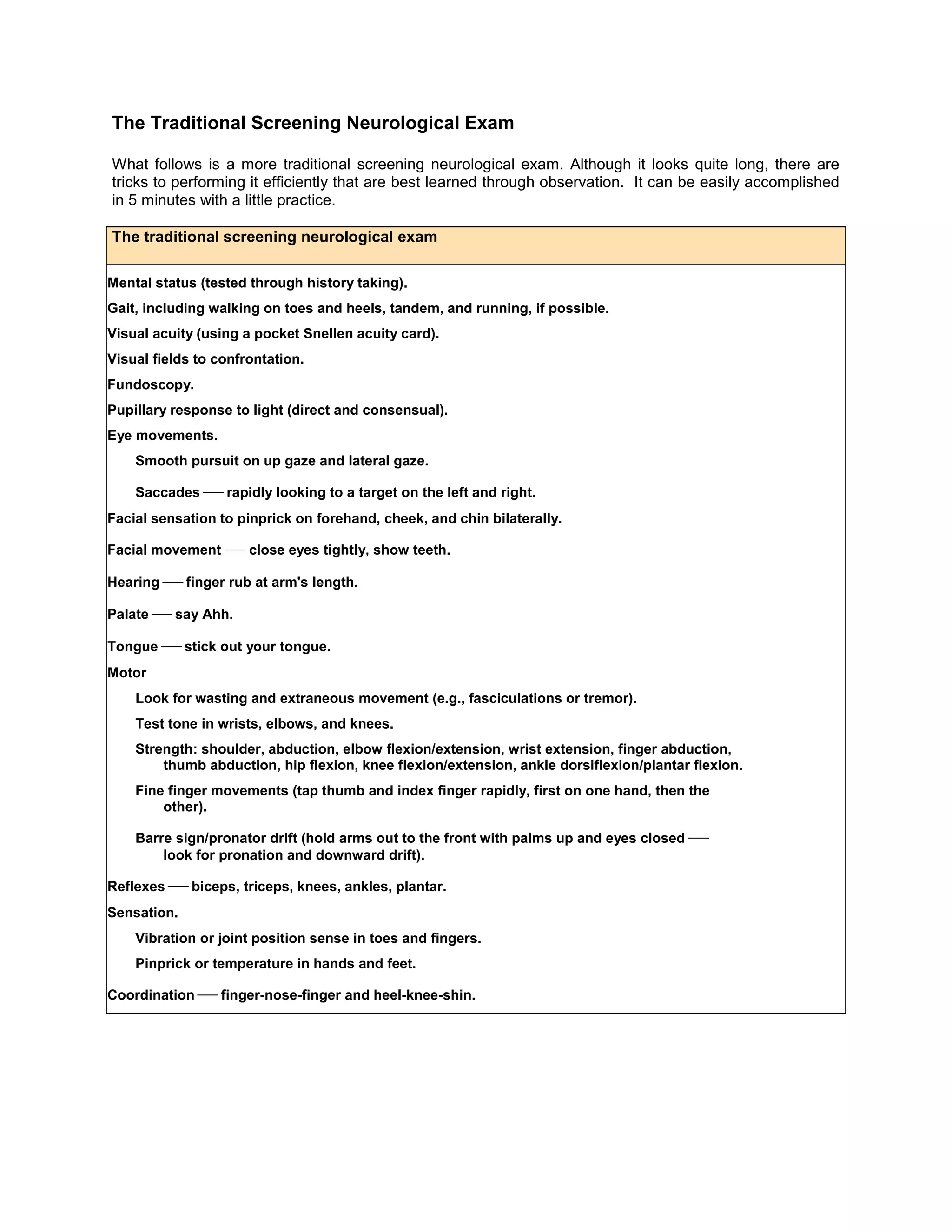 The Traditional Screening Neurological Exam
What follows is a more traditional screening neurological exam. Although it looks quite long, there are
tricks to performing it efficiently that are best learned through observation. It can be easily accomplished
in 5 minutes with a little practice.
The traditional screening neurological exam
Mental status (tested through history taking).
Gait, including walking on toes and heels, tandem, and running, if possible.
Visual acuity (using a pocket Snellen acuity card).
Visual fields to confrontation.
Fundoscopy.
Pupillary response to light (direct and consensual).
Eye movements.
Smooth pursuit on up gaze and lateral gaze.
Saccades  rapidly looking to a target on the left and right.
Facial sensation to pinprick on forehand, cheek, and chin bilaterally.
Facial movementclose eyes tightly, show teeth.
Hearing  finger rub at arm's length.
Palate  say Ahh.
Tongue  stick out your tongue.
Motor
Look for wasting and extraneous movement (e.g., fasciculations or tremor).
Test tone in wrists, elbows, and knees.
Strength: shoulder, abduction, elbow flexion/extension, wrist extension, finger abduction,
thumb abduction, hip flexion, knee flexion/extension, ankle dorsiflexion/plantar flexion.
Fine finger movements (tap thumb and index finger rapidly, first on one hand, then the
other).
Barre sign/pronator drift (hold arms out to the front with palms up and eyes closed 
look for pronation and downward drift).
Reflexes  biceps, triceps, knees, ankles, plantar.
Sensation.
Vibration or joint position sense in toes and fingers.
Pinprick or temperature in hands and feet.
Coordination  finger-nose-finger and heel-knee-shin.
 