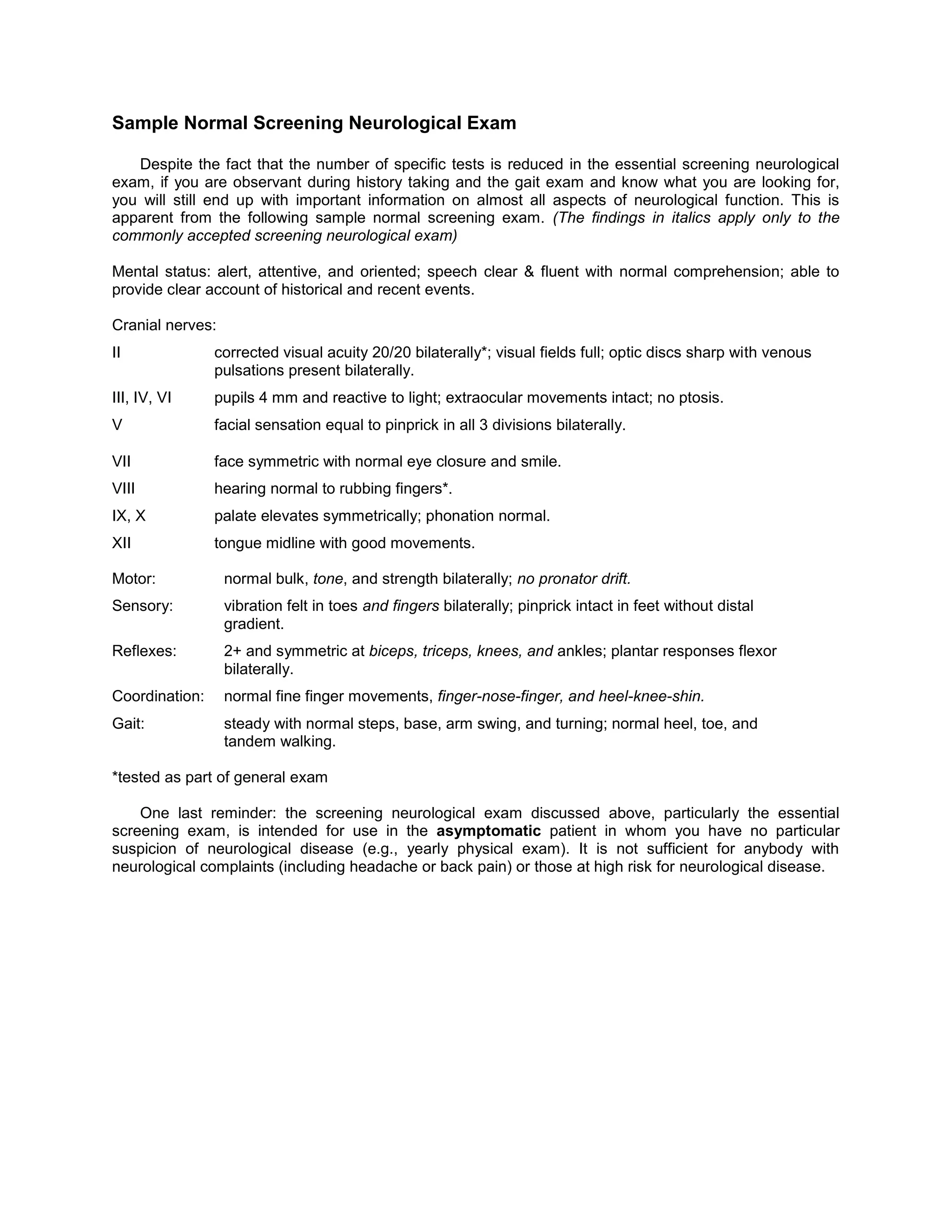Sample Normal Screening Neurological Exam
Despite the fact that the number of specific tests is reduced in the essential screening neurological
exam, if you are observant during history taking and the gait exam and know what you are looking for,
you will still end up with important information on almost all aspects of neurological function. This is
apparent from the following sample normal screening exam. (The findings in italics apply only to the
commonly accepted screening neurological exam)
Mental status: alert, attentive, and oriented; speech clear & fluent with normal comprehension; able to
provide clear account of historical and recent events.
Cranial nerves:
II corrected visual acuity 20/20 bilaterally*; visual fields full; optic discs sharp with venous
pulsations present bilaterally.
III, IV, VI pupils 4 mm and reactive to light; extraocular movements intact; no ptosis.
V facial sensation equal to pinprick in all 3 divisions bilaterally.
VII face symmetric with normal eye closure and smile.
VIII hearing normal to rubbing fingers*.
IX, X palate elevates symmetrically; phonation normal.
XII tongue midline with good movements.
Motor: normal bulk, tone, and strength bilaterally; no pronator drift.
Sensory: vibration felt in toes and fingers bilaterally; pinprick intact in feet without distal
gradient.
Reflexes: 2+ and symmetric at biceps, triceps, knees, and ankles; plantar responses flexor
bilaterally.
Coordination: normal fine finger movements, finger-nose-finger, and heel-knee-shin.
Gait: steady with normal steps, base, arm swing, and turning; normal heel, toe, and
tandem walking.
*tested as part of general exam
One last reminder: the screening neurological exam discussed above, particularly the essential
screening exam, is intended for use in the asymptomatic patient in whom you have no particular
suspicion of neurological disease (e.g., yearly physical exam). It is not sufficient for anybody with
neurological complaints (including headache or back pain) or those at high risk for neurological disease.
 