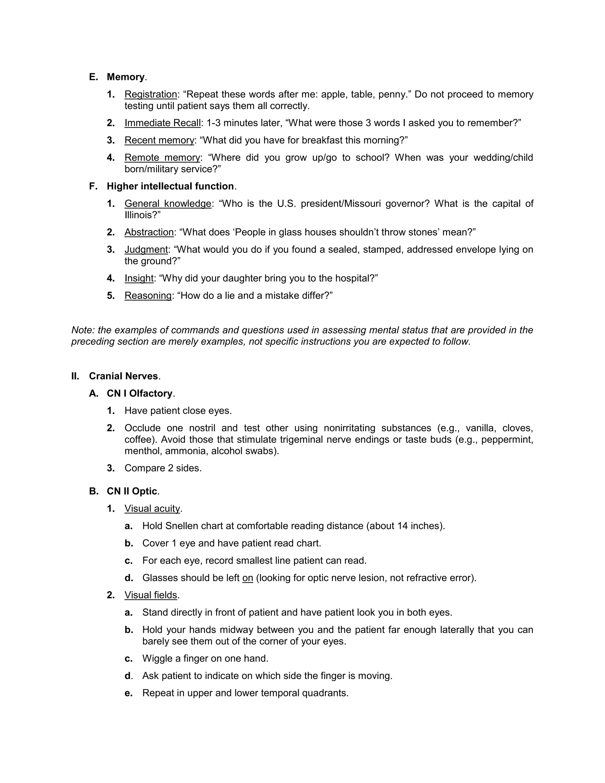 E. Memory.
1. Registration: “Repeat these words after me: apple, table, penny.” Do not proceed to memory
testing until patient says them all correctly.
2. Immediate Recall: 1-3 minutes later, “What were those 3 words I asked you to remember?”
3. Recent memory: “What did you have for breakfast this morning?”
4. Remote memory: “Where did you grow up/go to school? When was your wedding/child
born/military service?”
F. Higher intellectual function.
1. General knowledge: “Who is the U.S. president/Missouri governor? What is the capital of
Illinois?”
2. Abstraction: “What does ‘People in glass houses shouldn’t throw stones’ mean?”
3. Judgment: “What would you do if you found a sealed, stamped, addressed envelope lying on
the ground?”
4. Insight: “Why did your daughter bring you to the hospital?”
5. Reasoning: “How do a lie and a mistake differ?”
Note: the examples of commands and questions used in assessing mental status that are provided in the
preceding section are merely examples, not specific instructions you are expected to follow.
II. Cranial Nerves.
A. CN I Olfactory.
1. Have patient close eyes.
2. Occlude one nostril and test other using nonirritating substances (e.g., vanilla, cloves,
coffee). Avoid those that stimulate trigeminal nerve endings or taste buds (e.g., peppermint,
menthol, ammonia, alcohol swabs).
3. Compare 2 sides.
B. CN II Optic.
1. Visual acuity.
a. Hold Snellen chart at comfortable reading distance (about 14 inches).
b. Cover 1 eye and have patient read chart.
c. For each eye, record smallest line patient can read.
d. Glasses should be left on (looking for optic nerve lesion, not refractive error).
2. Visual fields.
a. Stand directly in front of patient and have patient look you in both eyes.
b. Hold your hands midway between you and the patient far enough laterally that you can
barely see them out of the corner of your eyes.
c. Wiggle a finger on one hand.
d. Ask patient to indicate on which side the finger is moving.
e. Repeat in upper and lower temporal quadrants.
 