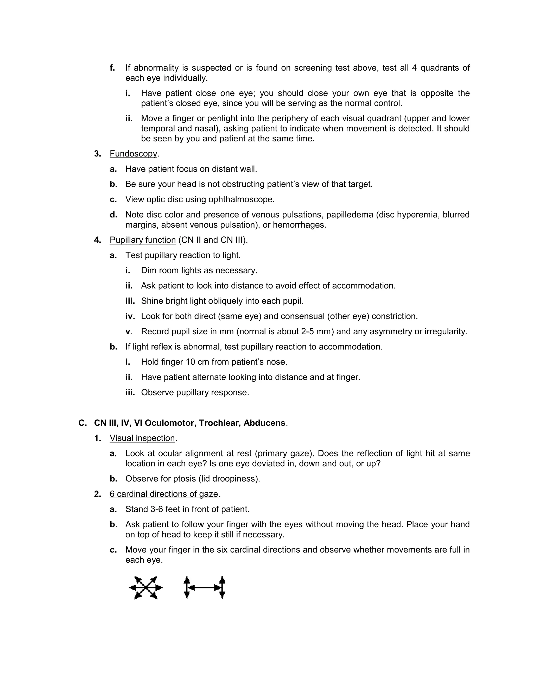 f. If abnormality is suspected or is found on screening test above, test all 4 quadrants of
each eye individually.
i. Have patient close one eye; you should close your own eye that is opposite the
patient’s closed eye, since you will be serving as the normal control.
ii. Move a finger or penlight into the periphery of each visual quadrant (upper and lower
temporal and nasal), asking patient to indicate when movement is detected. It should
be seen by you and patient at the same time.
3. Fundoscopy.
a. Have patient focus on distant wall.
b. Be sure your head is not obstructing patient’s view of that target.
c. View optic disc using ophthalmoscope.
d. Note disc color and presence of venous pulsations, papilledema (disc hyperemia, blurred
margins, absent venous pulsation), or hemorrhages.
4. Pupillary function (CN II and CN III).
a. Test pupillary reaction to light.
i. Dim room lights as necessary.
ii. Ask patient to look into distance to avoid effect of accommodation.
iii. Shine bright light obliquely into each pupil.
iv. Look for both direct (same eye) and consensual (other eye) constriction.
v. Record pupil size in mm (normal is about 2-5 mm) and any asymmetry or irregularity.
b. If light reflex is abnormal, test pupillary reaction to accommodation.
i. Hold finger 10 cm from patient’s nose.
ii. Have patient alternate looking into distance and at finger.
iii. Observe pupillary response.
C. CN III, IV, VI Oculomotor, Trochlear, Abducens.
1. Visual inspection.
a. Look at ocular alignment at rest (primary gaze). Does the reflection of light hit at same
location in each eye? Is one eye deviated in, down and out, or up?
b. Observe for ptosis (lid droopiness).
2. 6 cardinal directions of gaze.
a. Stand 3-6 feet in front of patient.
b. Ask patient to follow your finger with the eyes without moving the head. Place your hand
on top of head to keep it still if necessary.
c. Move your finger in the six cardinal directions and observe whether movements are full in
each eye.
 